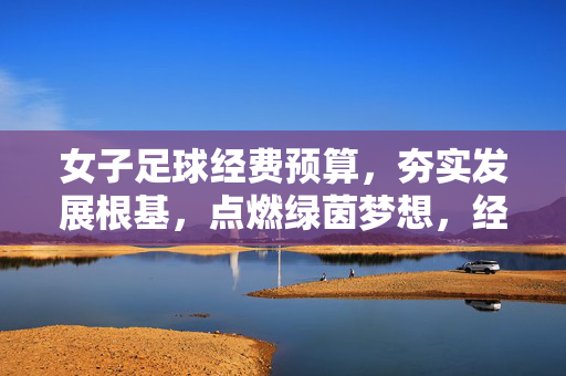 女子足球经费预算,夯实发展根基,点燃绿茵梦想,经费筑基,女足圆梦