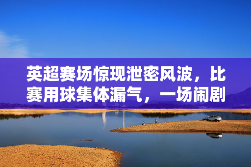 英超赛场惊现泄密风波，比赛用球集体漏气，一场闹剧背后的赛事管理之思，英超用球集体漏气风波，赛事管理的警钟