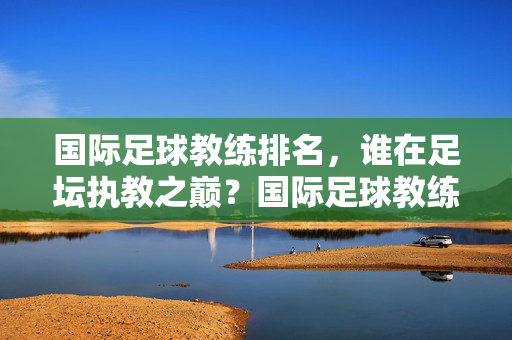 国际足球教练排名，谁在足坛执教之巅？国际足球教练排名，谁登顶足坛执教之巅？