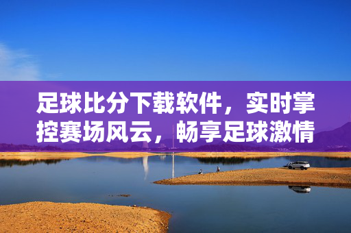 足球比分下载软件，实时掌控赛场风云，畅享足球激情