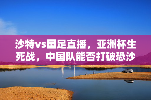 沙特vs国足直播，亚洲杯生死战，中国队能否打破恐沙魔咒？沙特vs国足直播，亚洲杯生死战，能否打破恐沙魔咒？