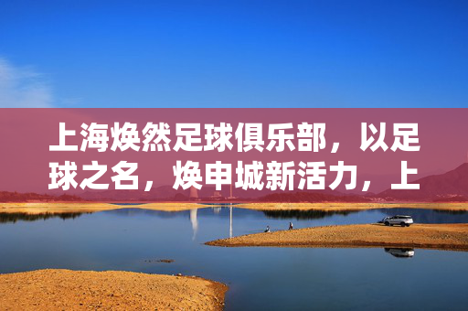上海焕然足球俱乐部，以足球之名，焕申城新活力，上海焕然足球俱乐部，以足球焕申城新活力