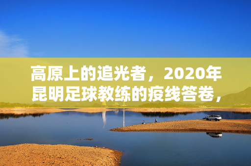 高原上的追光者，2020年昆明足球教练的疫线答卷，高原追光者，昆明足球教练的疫线答卷