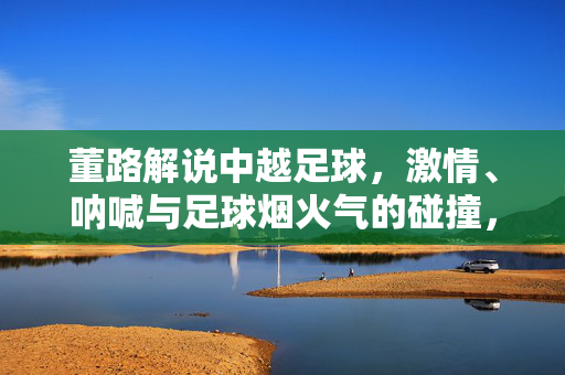 董路解说中越足球，激情、呐喊与足球烟火气的碰撞，董路解说中越足球，激情呐喊与烟火气的碰撞