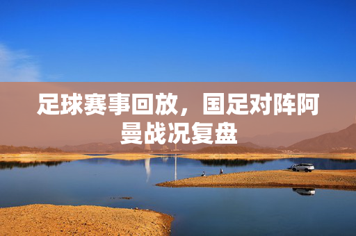 足球赛事回放，国足对阵阿曼战况复盘