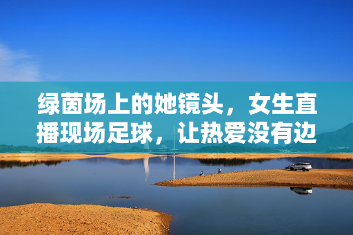 绿茵场上的她镜头，女生直播现场足球，让热爱没有边界，绿茵场上的她，女生直播，让足球热爱无边界