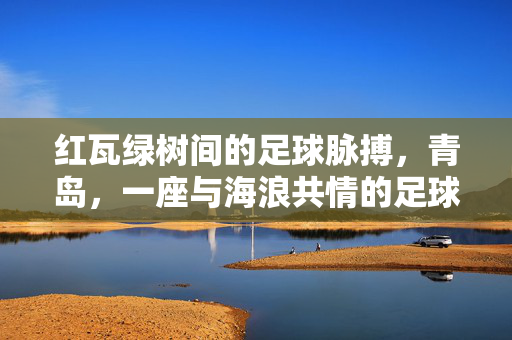 红瓦绿树间的足球脉搏，青岛，一座与海浪共情的足球城，红瓦绿树间的足球脉搏，青岛与海浪共情的足球城
