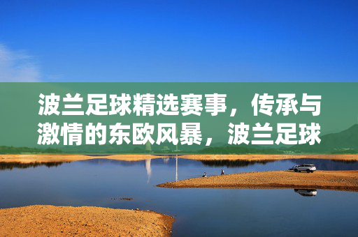 波兰足球精选赛事，传承与激情的东欧风暴，波兰足球风暴，传承与激情的东欧精选