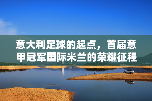 意大利足球的起点，首届意甲冠军国际米兰的荣耀征程，意大利足球起点，首届意甲冠军国际米兰的荣耀征程