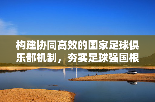 构建协同高效的国家足球俱乐部机制，夯实足球强国根基，构建协同高效国家足球俱乐部机制 夯实足球强国根基