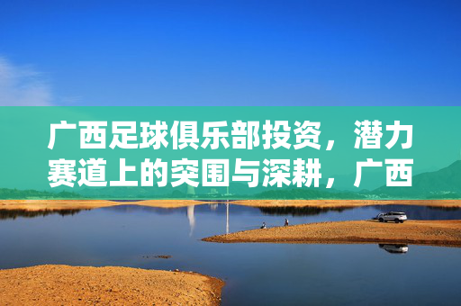 广西足球俱乐部投资，潜力赛道上的突围与深耕，广西足球俱乐部投资，潜力赛道突围与深耕