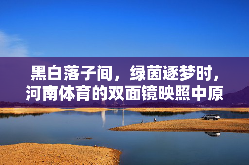 黑白落子间，绿茵逐梦时，河南体育的双面镜映照中原魂，黑白绿茵双面镜，河南体育映中原魂
