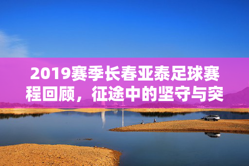 2019赛季长春亚泰足球赛程回顾，征途中的坚守与突围，2019赛季长春亚泰，赛程回顾中的坚守与突围