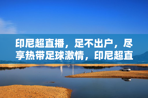 印尼超直播，足不出户，尽享热带足球激情，印尼超直播，足不出户畅享热带足球激情