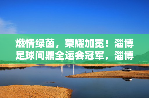 燃情绿茵,荣耀加冕!淄博足球问鼎全运会冠军,淄博足球问鼎全运会冠军,荣耀加冕
