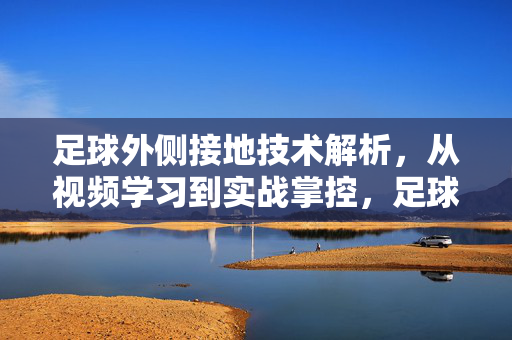 足球外侧接地技术解析，从视频学习到实战掌控，足球外侧接地技术解析，从视频学习到实战掌控
