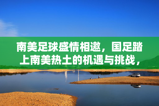南美足球盛情相邀，国足踏上南美热土的机遇与挑战，国足南美行，机遇与挑战