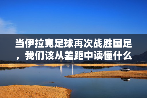 当伊拉克足球再次战胜国足，我们该从差距中读懂什么，伊拉克足球再胜国足，从差距中读懂什么
