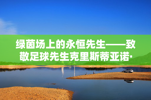 绿茵场上的永恒先生——致敬足球先生克里斯蒂亚诺·罗纳尔多