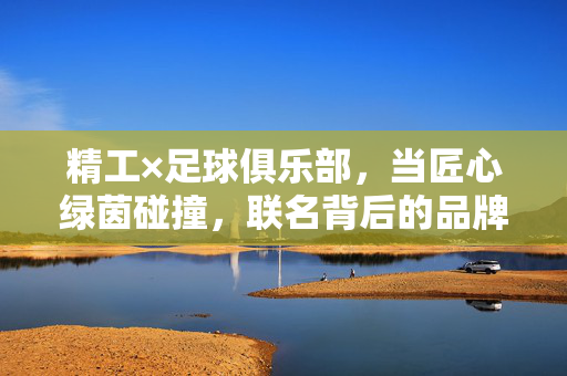 精工×足球俱乐部，当匠心绿茵碰撞，联名背后的品牌新叙事，精工足球联名，匠心绿茵的品牌新叙事