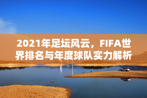 2021年足坛风云，FIFA世界排名与年度球队实力解析，2021年足坛FIFA世界排名与年度球队实力解析