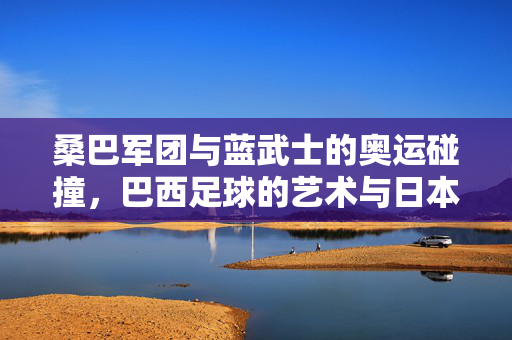桑巴军团与蓝武士的奥运碰撞，巴西足球的艺术与日本足球的坚韧，桑巴军团与蓝武士，奥运赛场上的艺术与坚韧碰撞