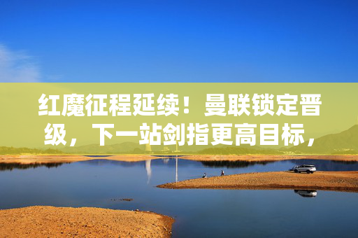 红魔征程延续！曼联锁定晋级，下一站剑指更高目标，红魔晋级征程延续，剑指更高目标