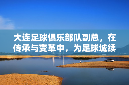 大连足球俱乐部队副总，在传承与变革中，为足球城续航，副总以传承与变革，为足球城续航