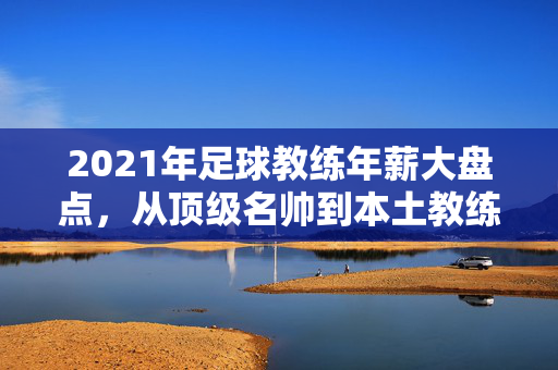 2021年足球教练年薪大盘点，从顶级名帅到本土教练，薪酬差距几何？2021年足球教练年薪盘点，顶级名帅与本土教练薪酬差距