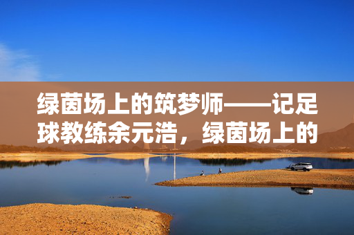 绿茵场上的筑梦师——记足球教练余元浩，绿茵场上的筑梦师，足球教练余元浩