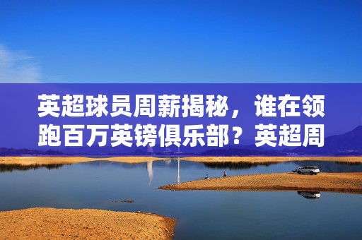 英超球员周薪揭秘，谁在领跑百万英镑俱乐部？英超周薪揭秘，谁领跑百万英镑俱乐部？