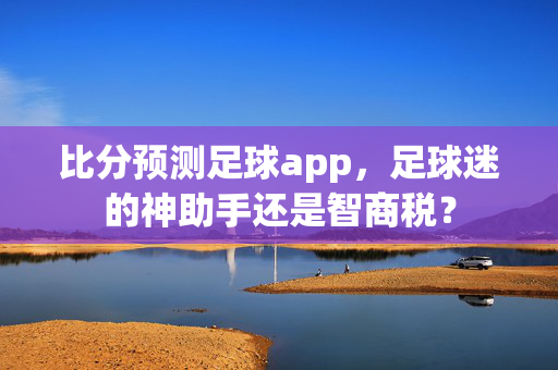比分预测足球app，足球迷的神助手还是智商税？