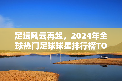 足坛风云再起，2024年全球热门足球球星排行榜TOP10，2024足坛风云再起，全球热门足球球星排行榜TOP10