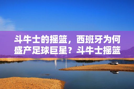 斗牛士的摇篮，西班牙为何盛产足球巨星？斗牛士摇篮，西班牙足球巨星辈出之谜