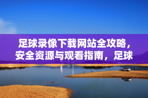 足球录像下载网站全攻略，安全资源与观看指南，足球录像下载全攻略，安全资源与观看指南
