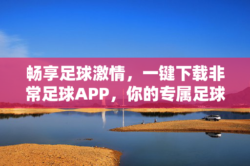 畅享足球激情，一键下载非常足球APP，你的专属足球盛宴指南