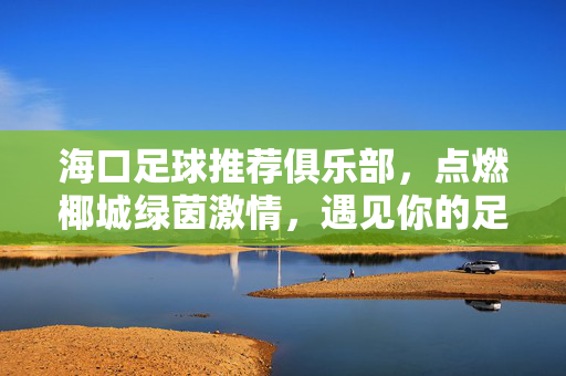 海口足球推荐俱乐部，点燃椰城绿茵激情，遇见你的足球热爱，椰城绿茵燃情，海口足球俱乐部遇见你的热爱