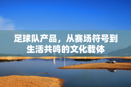 足球队产品，从赛场符号到生活共鸣的文化载体
