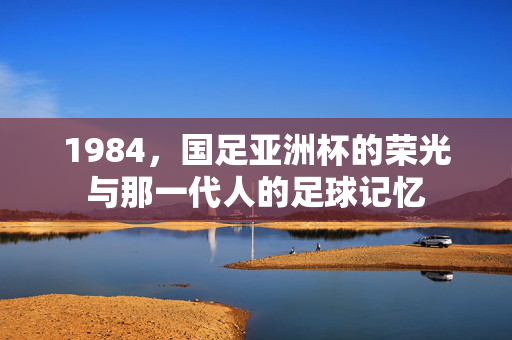 1984，国足亚洲杯的荣光与那一代人的足球记忆