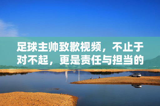 足球主帅致歉视频，不止于对不起，更是责任与担当的起点，足球主帅致歉视频，责任担当的起点，不止于对不起