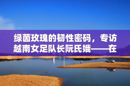 绿茵玫瑰的韧性密码，专访越南女足队长阮氏娥——在汗水中浇灌亚洲新力量，阮氏娥，绿茵玫瑰的韧性密码，浇灌亚洲女足新力量