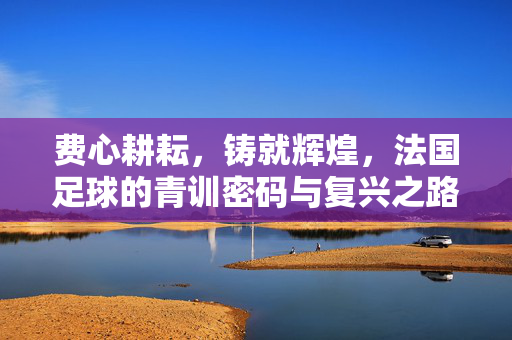 费心耕耘，铸就辉煌，法国足球的青训密码与复兴之路