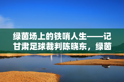 绿茵场上的铁哨人生——记甘肃足球裁判陈晓东，绿茵场上的铁哨人生——甘肃足球裁判陈晓东
