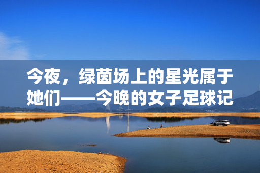 今夜，绿茵场上的星光属于她们——今晚的女子足球记忆，今夜绿茵星光属于她们——女子足球记忆
