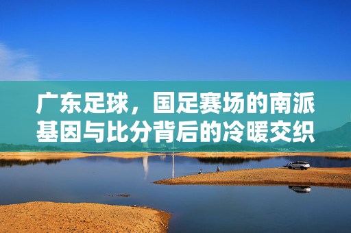 广东足球，国足赛场的南派基因与比分背后的冷暖交织，广东足球，国足南派基因与比分冷暖交织