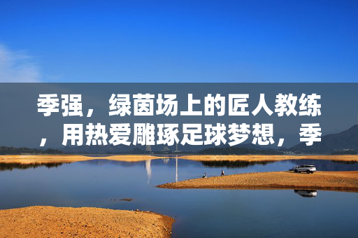 季强，绿茵场上的匠人教练，用热爱雕琢足球梦想，季强，绿茵匠人，用热爱雕琢足球梦想