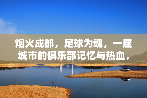 烟火成都，足球为魂，一座城市的俱乐部记忆与热血，烟火成都，足球为魂，一座城的俱乐部热血记忆