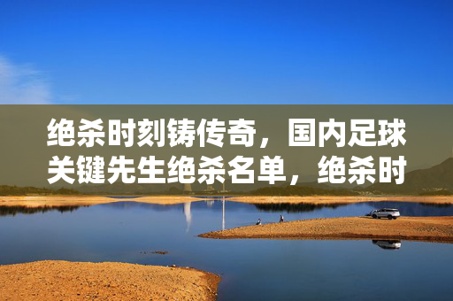 绝杀时刻铸传奇，国内足球关键先生绝杀名单，绝杀时刻铸传奇，国内足球关键先生绝杀名单