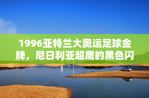 1996亚特兰大奥运足球金牌,尼日利亚超鹰的黑色闪电与非洲足球的崛起,1996亚特兰大奥运,尼日利亚超鹰黑色闪电与非洲足球崛起