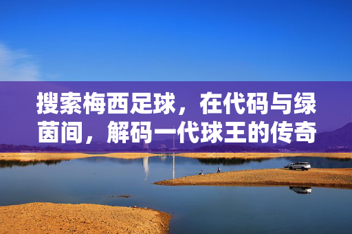 搜索梅西足球，在代码与绿茵间，解码一代球王的传奇密码，代码与绿茵，梅西的传奇密码
